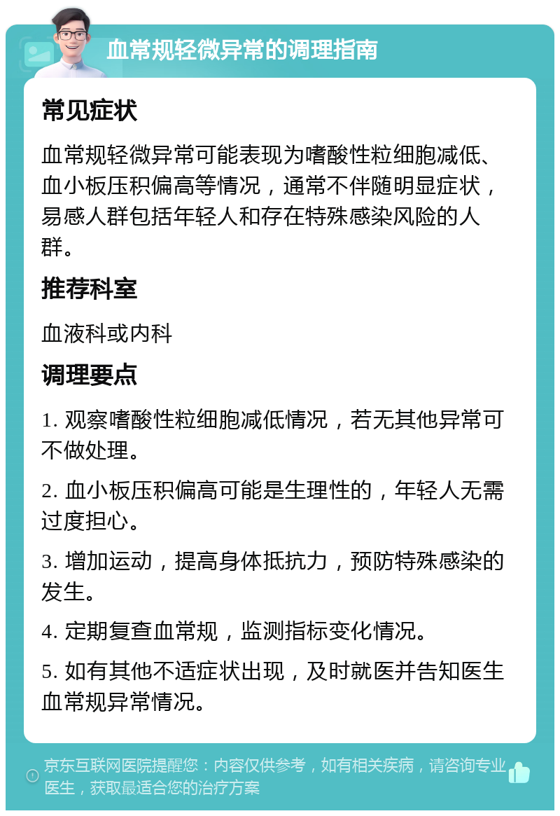 血常规轻微异常的调理指南 常见症状 血常规轻微异常可能表现为嗜酸性粒细胞减低、血小板压积偏高等情况，通常不伴随明显症状，易感人群包括年轻人和存在特殊感染风险的人群。 推荐科室 血液科或内科 调理要点 1. 观察嗜酸性粒细胞减低情况，若无其他异常可不做处理。 2. 血小板压积偏高可能是生理性的，年轻人无需过度担心。 3. 增加运动，提高身体抵抗力，预防特殊感染的发生。 4. 定期复查血常规，监测指标变化情况。 5. 如有其他不适症状出现，及时就医并告知医生血常规异常情况。