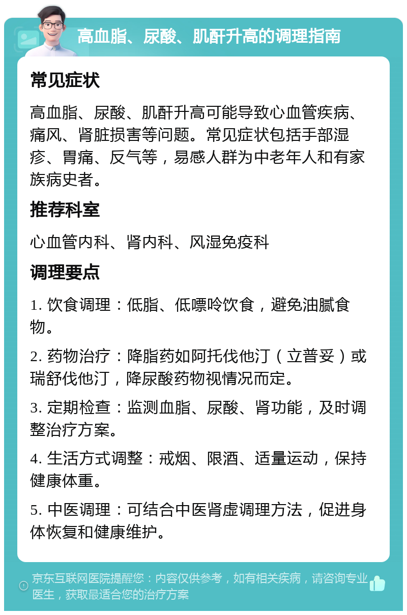 高血脂、尿酸、肌酐升高的调理指南 常见症状 高血脂、尿酸、肌酐升高可能导致心血管疾病、痛风、肾脏损害等问题。常见症状包括手部湿疹、胃痛、反气等，易感人群为中老年人和有家族病史者。 推荐科室 心血管内科、肾内科、风湿免疫科 调理要点 1. 饮食调理：低脂、低嘌呤饮食，避免油腻食物。 2. 药物治疗：降脂药如阿托伐他汀（立普妥）或瑞舒伐他汀，降尿酸药物视情况而定。 3. 定期检查：监测血脂、尿酸、肾功能，及时调整治疗方案。 4. 生活方式调整：戒烟、限酒、适量运动，保持健康体重。 5. 中医调理：可结合中医肾虚调理方法，促进身体恢复和健康维护。