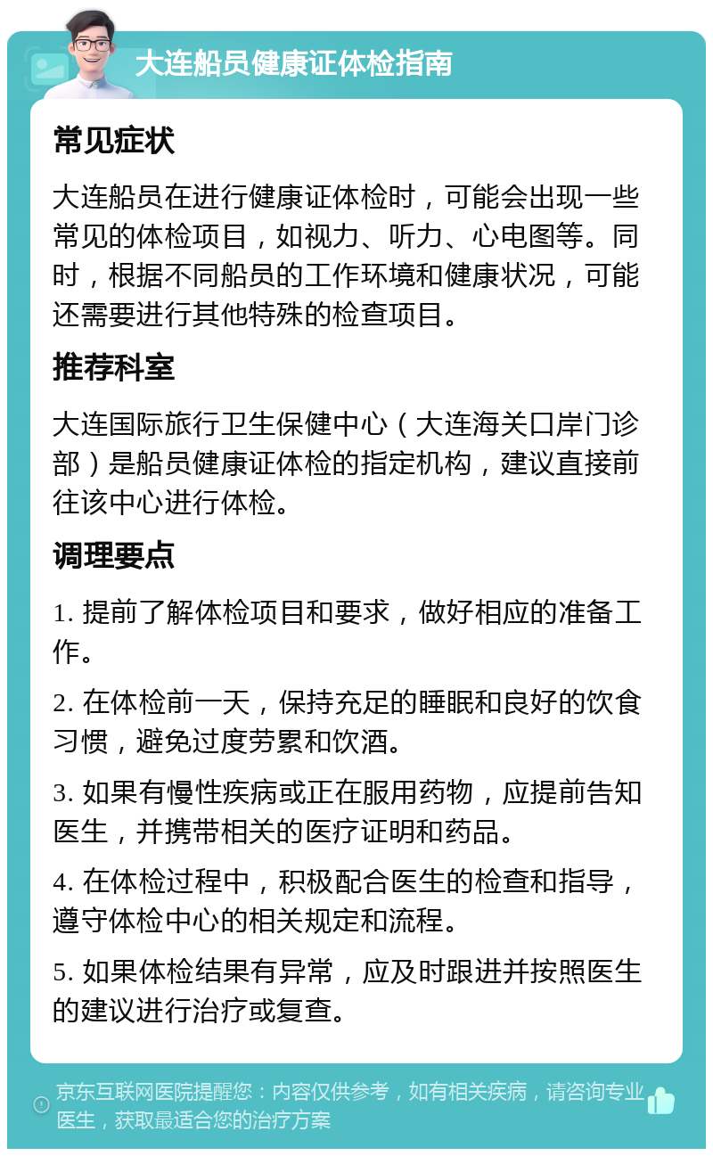 大连船员健康证体检指南 常见症状 大连船员在进行健康证体检时，可能会出现一些常见的体检项目，如视力、听力、心电图等。同时，根据不同船员的工作环境和健康状况，可能还需要进行其他特殊的检查项目。 推荐科室 大连国际旅行卫生保健中心（大连海关口岸门诊部）是船员健康证体检的指定机构，建议直接前往该中心进行体检。 调理要点 1. 提前了解体检项目和要求，做好相应的准备工作。 2. 在体检前一天，保持充足的睡眠和良好的饮食习惯，避免过度劳累和饮酒。 3. 如果有慢性疾病或正在服用药物，应提前告知医生，并携带相关的医疗证明和药品。 4. 在体检过程中，积极配合医生的检查和指导，遵守体检中心的相关规定和流程。 5. 如果体检结果有异常，应及时跟进并按照医生的建议进行治疗或复查。