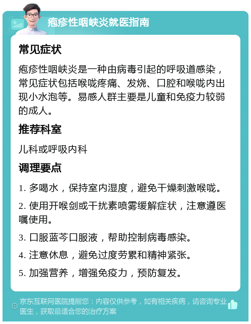 疱疹性咽峡炎就医指南 常见症状 疱疹性咽峡炎是一种由病毒引起的呼吸道感染，常见症状包括喉咙疼痛、发烧、口腔和喉咙内出现小水泡等。易感人群主要是儿童和免疫力较弱的成人。 推荐科室 儿科或呼吸内科 调理要点 1. 多喝水，保持室内湿度，避免干燥刺激喉咙。 2. 使用开喉剑或干扰素喷雾缓解症状，注意遵医嘱使用。 3. 口服蓝芩口服液，帮助控制病毒感染。 4. 注意休息，避免过度劳累和精神紧张。 5. 加强营养，增强免疫力，预防复发。