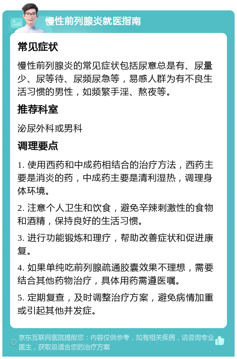 慢性前列腺炎就医指南 常见症状 慢性前列腺炎的常见症状包括尿意总是有、尿量少、尿等待、尿频尿急等，易感人群为有不良生活习惯的男性，如频繁手淫、熬夜等。 推荐科室 泌尿外科或男科 调理要点 1. 使用西药和中成药相结合的治疗方法，西药主要是消炎的药，中成药主要是清利湿热，调理身体环境。 2. 注意个人卫生和饮食，避免辛辣刺激性的食物和酒精，保持良好的生活习惯。 3. 进行功能锻炼和理疗，帮助改善症状和促进康复。 4. 如果单纯吃前列腺疏通胶囊效果不理想，需要结合其他药物治疗，具体用药需遵医嘱。 5. 定期复查，及时调整治疗方案，避免病情加重或引起其他并发症。