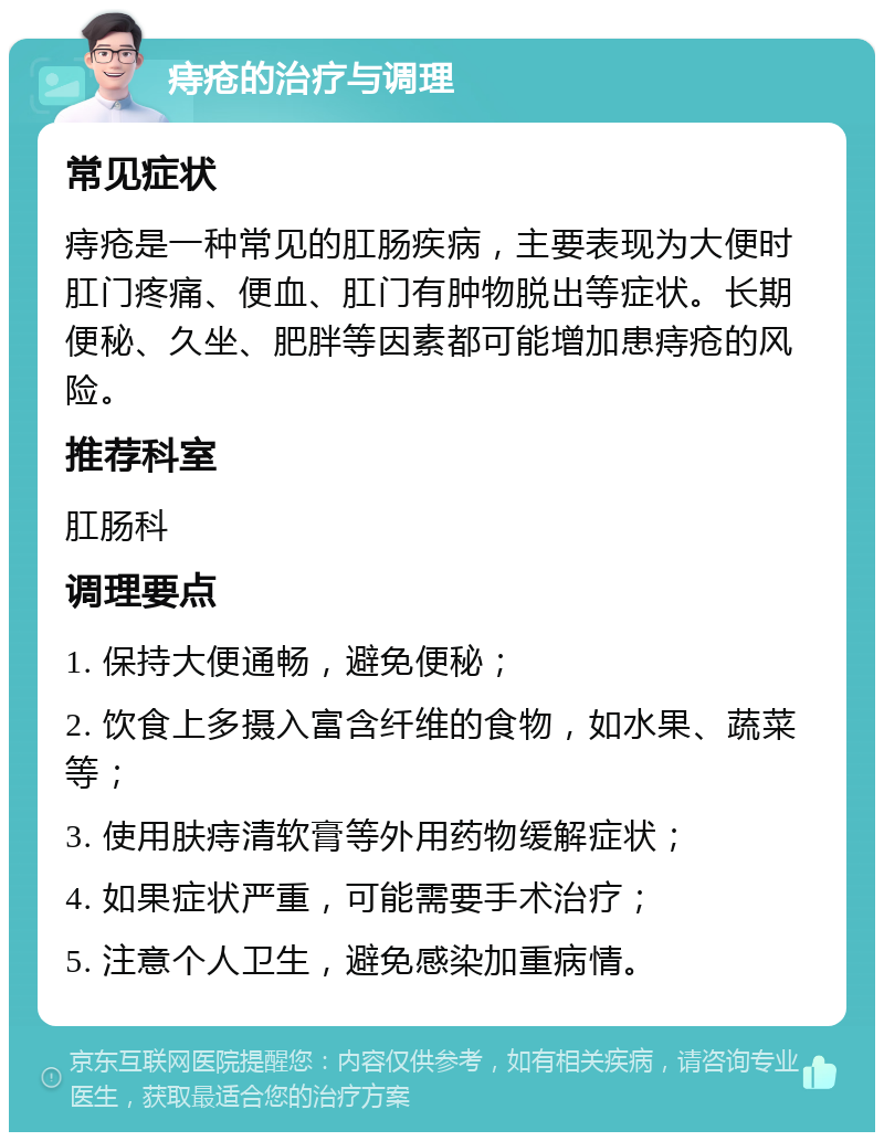 痔疮的治疗与调理 常见症状 痔疮是一种常见的肛肠疾病，主要表现为大便时肛门疼痛、便血、肛门有肿物脱出等症状。长期便秘、久坐、肥胖等因素都可能增加患痔疮的风险。 推荐科室 肛肠科 调理要点 1. 保持大便通畅，避免便秘； 2. 饮食上多摄入富含纤维的食物，如水果、蔬菜等； 3. 使用肤痔清软膏等外用药物缓解症状； 4. 如果症状严重，可能需要手术治疗； 5. 注意个人卫生，避免感染加重病情。