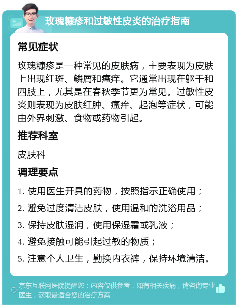 玫瑰糠疹和过敏性皮炎的治疗指南 常见症状 玫瑰糠疹是一种常见的皮肤病，主要表现为皮肤上出现红斑、鳞屑和瘙痒。它通常出现在躯干和四肢上，尤其是在春秋季节更为常见。过敏性皮炎则表现为皮肤红肿、瘙痒、起泡等症状，可能由外界刺激、食物或药物引起。 推荐科室 皮肤科 调理要点 1. 使用医生开具的药物，按照指示正确使用； 2. 避免过度清洁皮肤，使用温和的洗浴用品； 3. 保持皮肤湿润，使用保湿霜或乳液； 4. 避免接触可能引起过敏的物质； 5. 注意个人卫生，勤换内衣裤，保持环境清洁。