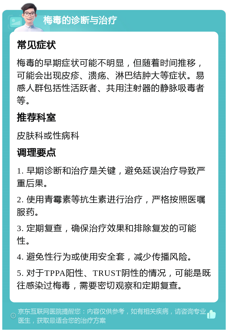 梅毒的诊断与治疗 常见症状 梅毒的早期症状可能不明显，但随着时间推移，可能会出现皮疹、溃疡、淋巴结肿大等症状。易感人群包括性活跃者、共用注射器的静脉吸毒者等。 推荐科室 皮肤科或性病科 调理要点 1. 早期诊断和治疗是关键，避免延误治疗导致严重后果。 2. 使用青霉素等抗生素进行治疗，严格按照医嘱服药。 3. 定期复查，确保治疗效果和排除复发的可能性。 4. 避免性行为或使用安全套，减少传播风险。 5. 对于TPPA阳性、TRUST阴性的情况，可能是既往感染过梅毒，需要密切观察和定期复查。