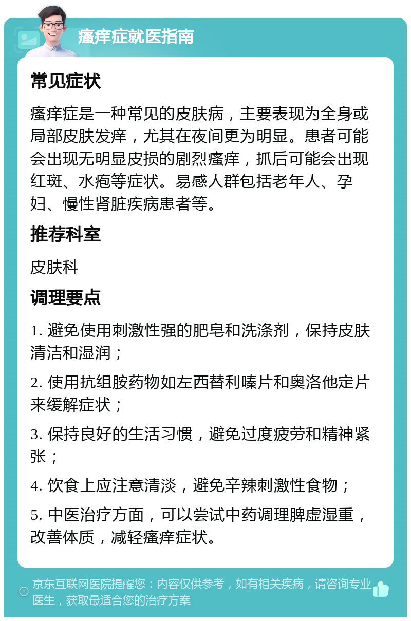 瘙痒症就医指南 常见症状 瘙痒症是一种常见的皮肤病，主要表现为全身或局部皮肤发痒，尤其在夜间更为明显。患者可能会出现无明显皮损的剧烈瘙痒，抓后可能会出现红斑、水疱等症状。易感人群包括老年人、孕妇、慢性肾脏疾病患者等。 推荐科室 皮肤科 调理要点 1. 避免使用刺激性强的肥皂和洗涤剂，保持皮肤清洁和湿润； 2. 使用抗组胺药物如左西替利嗪片和奥洛他定片来缓解症状； 3. 保持良好的生活习惯，避免过度疲劳和精神紧张； 4. 饮食上应注意清淡，避免辛辣刺激性食物； 5. 中医治疗方面，可以尝试中药调理脾虚湿重，改善体质，减轻瘙痒症状。