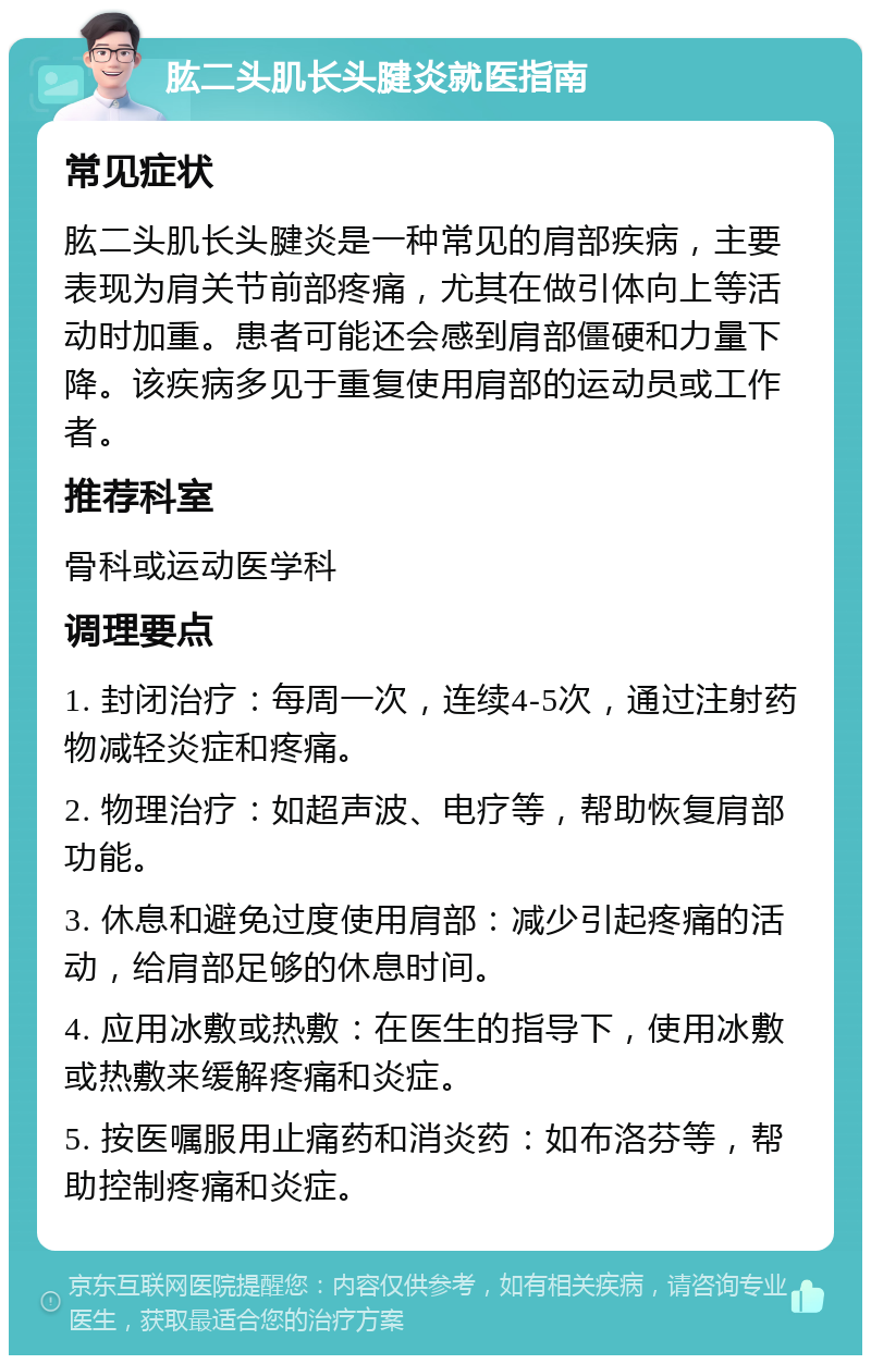 肱二头肌长头腱炎就医指南 常见症状 肱二头肌长头腱炎是一种常见的肩部疾病，主要表现为肩关节前部疼痛，尤其在做引体向上等活动时加重。患者可能还会感到肩部僵硬和力量下降。该疾病多见于重复使用肩部的运动员或工作者。 推荐科室 骨科或运动医学科 调理要点 1. 封闭治疗：每周一次，连续4-5次，通过注射药物减轻炎症和疼痛。 2. 物理治疗：如超声波、电疗等，帮助恢复肩部功能。 3. 休息和避免过度使用肩部：减少引起疼痛的活动，给肩部足够的休息时间。 4. 应用冰敷或热敷：在医生的指导下，使用冰敷或热敷来缓解疼痛和炎症。 5. 按医嘱服用止痛药和消炎药：如布洛芬等，帮助控制疼痛和炎症。