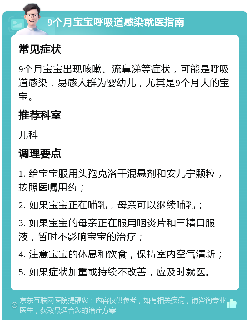 9个月宝宝呼吸道感染就医指南 常见症状 9个月宝宝出现咳嗽、流鼻涕等症状，可能是呼吸道感染，易感人群为婴幼儿，尤其是9个月大的宝宝。 推荐科室 儿科 调理要点 1. 给宝宝服用头孢克洛干混悬剂和安儿宁颗粒，按照医嘱用药； 2. 如果宝宝正在哺乳，母亲可以继续哺乳； 3. 如果宝宝的母亲正在服用咽炎片和三精口服液，暂时不影响宝宝的治疗； 4. 注意宝宝的休息和饮食，保持室内空气清新； 5. 如果症状加重或持续不改善，应及时就医。