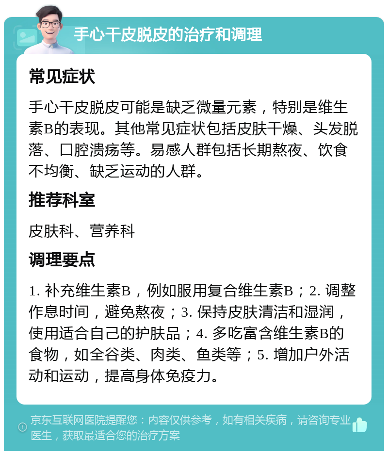 手心干皮脱皮的治疗和调理 常见症状 手心干皮脱皮可能是缺乏微量元素，特别是维生素B的表现。其他常见症状包括皮肤干燥、头发脱落、口腔溃疡等。易感人群包括长期熬夜、饮食不均衡、缺乏运动的人群。 推荐科室 皮肤科、营养科 调理要点 1. 补充维生素B，例如服用复合维生素B；2. 调整作息时间，避免熬夜；3. 保持皮肤清洁和湿润，使用适合自己的护肤品；4. 多吃富含维生素B的食物，如全谷类、肉类、鱼类等；5. 增加户外活动和运动，提高身体免疫力。