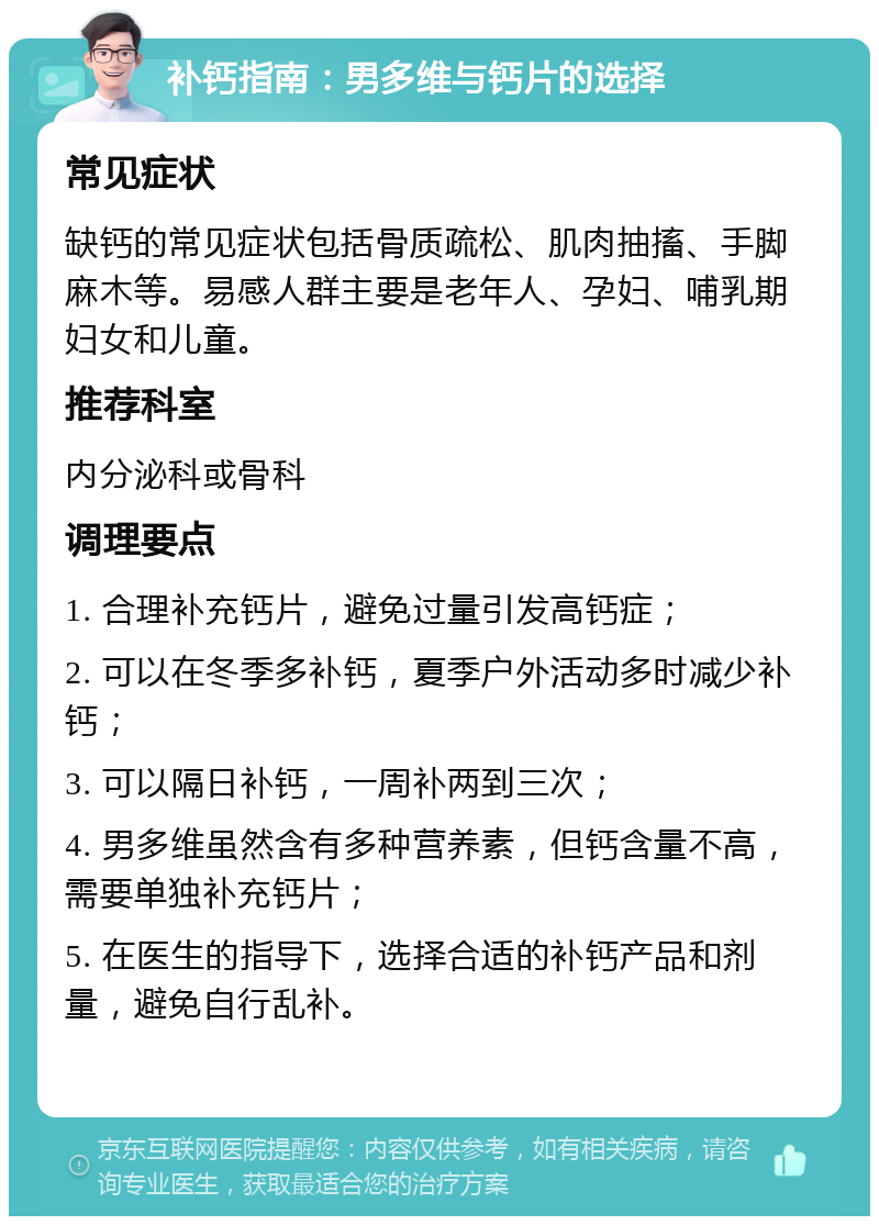 补钙指南：男多维与钙片的选择 常见症状 缺钙的常见症状包括骨质疏松、肌肉抽搐、手脚麻木等。易感人群主要是老年人、孕妇、哺乳期妇女和儿童。 推荐科室 内分泌科或骨科 调理要点 1. 合理补充钙片，避免过量引发高钙症； 2. 可以在冬季多补钙，夏季户外活动多时减少补钙； 3. 可以隔日补钙，一周补两到三次； 4. 男多维虽然含有多种营养素，但钙含量不高，需要单独补充钙片； 5. 在医生的指导下，选择合适的补钙产品和剂量，避免自行乱补。