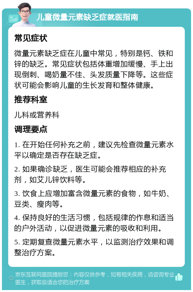 儿童微量元素缺乏症就医指南 常见症状 微量元素缺乏症在儿童中常见，特别是钙、铁和锌的缺乏。常见症状包括体重增加缓慢、手上出现倒刺、喝奶量不佳、头发质量下降等。这些症状可能会影响儿童的生长发育和整体健康。 推荐科室 儿科或营养科 调理要点 1. 在开始任何补充之前，建议先检查微量元素水平以确定是否存在缺乏症。 2. 如果确诊缺乏，医生可能会推荐相应的补充剂，如艾儿锌饮料等。 3. 饮食上应增加富含微量元素的食物，如牛奶、豆类、瘦肉等。 4. 保持良好的生活习惯，包括规律的作息和适当的户外活动，以促进微量元素的吸收和利用。 5. 定期复查微量元素水平，以监测治疗效果和调整治疗方案。