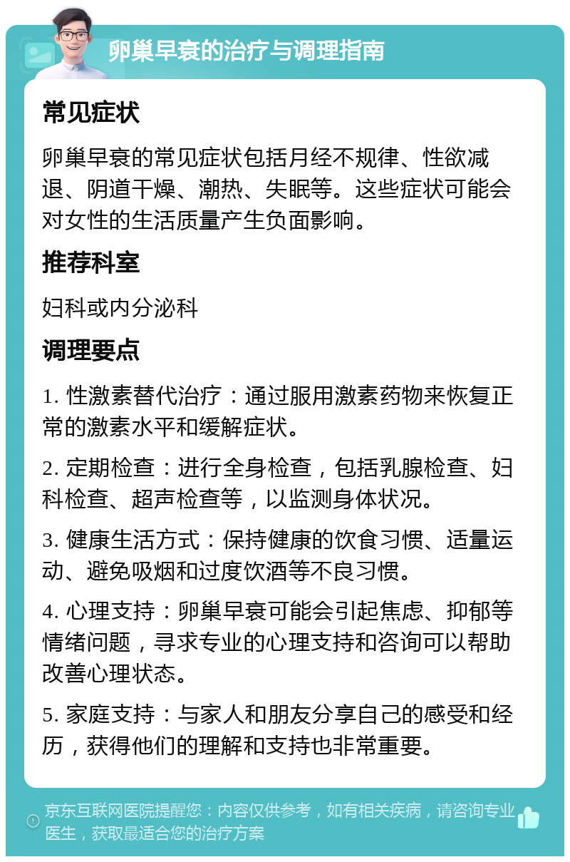 卵巢早衰的治疗与调理指南 常见症状 卵巢早衰的常见症状包括月经不规律、性欲减退、阴道干燥、潮热、失眠等。这些症状可能会对女性的生活质量产生负面影响。 推荐科室 妇科或内分泌科 调理要点 1. 性激素替代治疗：通过服用激素药物来恢复正常的激素水平和缓解症状。 2. 定期检查：进行全身检查，包括乳腺检查、妇科检查、超声检查等，以监测身体状况。 3. 健康生活方式：保持健康的饮食习惯、适量运动、避免吸烟和过度饮酒等不良习惯。 4. 心理支持：卵巢早衰可能会引起焦虑、抑郁等情绪问题，寻求专业的心理支持和咨询可以帮助改善心理状态。 5. 家庭支持：与家人和朋友分享自己的感受和经历，获得他们的理解和支持也非常重要。