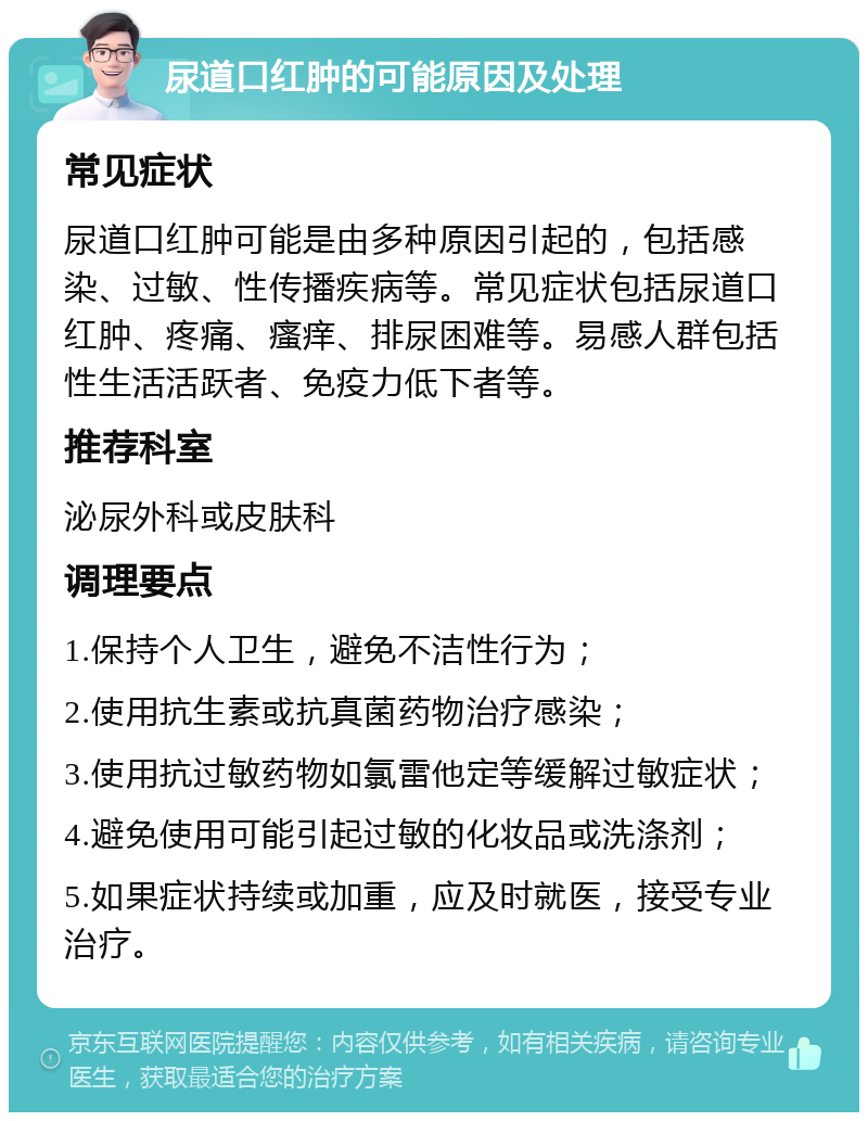 尿道口红肿的可能原因及处理 常见症状 尿道口红肿可能是由多种原因引起的，包括感染、过敏、性传播疾病等。常见症状包括尿道口红肿、疼痛、瘙痒、排尿困难等。易感人群包括性生活活跃者、免疫力低下者等。 推荐科室 泌尿外科或皮肤科 调理要点 1.保持个人卫生，避免不洁性行为； 2.使用抗生素或抗真菌药物治疗感染； 3.使用抗过敏药物如氯雷他定等缓解过敏症状； 4.避免使用可能引起过敏的化妆品或洗涤剂； 5.如果症状持续或加重，应及时就医，接受专业治疗。