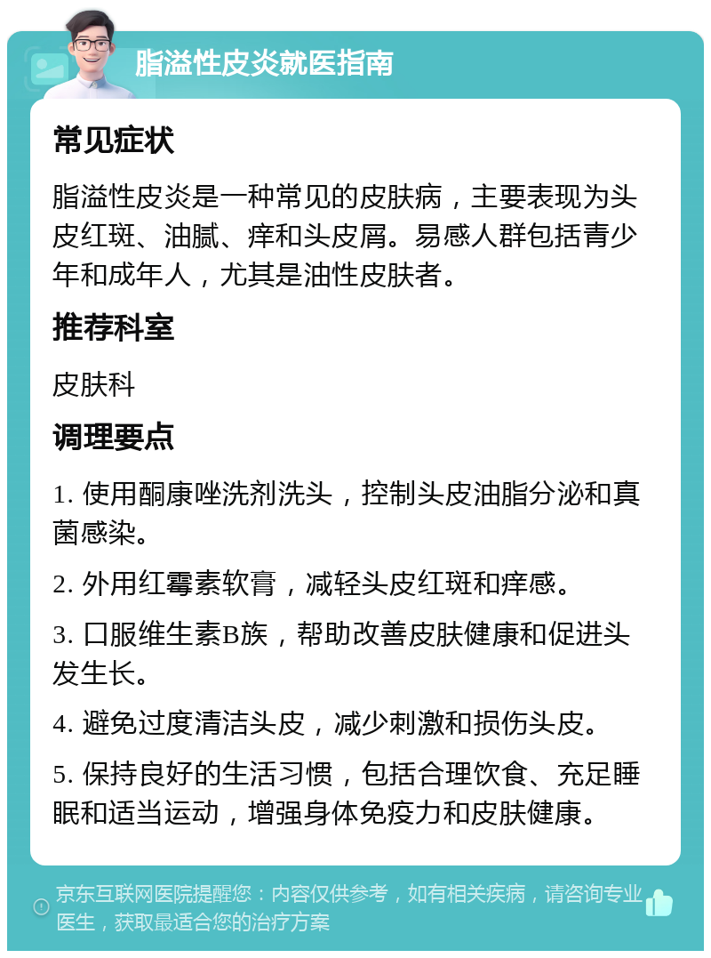 脂溢性皮炎就医指南 常见症状 脂溢性皮炎是一种常见的皮肤病，主要表现为头皮红斑、油腻、痒和头皮屑。易感人群包括青少年和成年人，尤其是油性皮肤者。 推荐科室 皮肤科 调理要点 1. 使用酮康唑洗剂洗头，控制头皮油脂分泌和真菌感染。 2. 外用红霉素软膏，减轻头皮红斑和痒感。 3. 口服维生素B族，帮助改善皮肤健康和促进头发生长。 4. 避免过度清洁头皮，减少刺激和损伤头皮。 5. 保持良好的生活习惯，包括合理饮食、充足睡眠和适当运动，增强身体免疫力和皮肤健康。