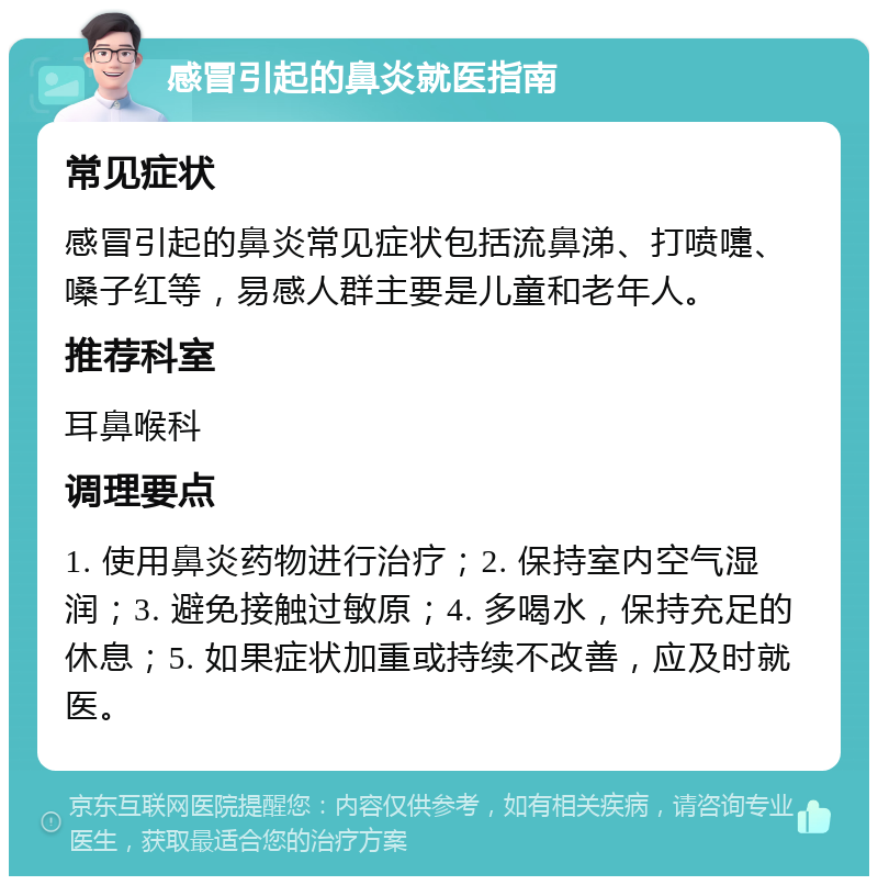 感冒引起的鼻炎就医指南 常见症状 感冒引起的鼻炎常见症状包括流鼻涕、打喷嚏、嗓子红等，易感人群主要是儿童和老年人。 推荐科室 耳鼻喉科 调理要点 1. 使用鼻炎药物进行治疗；2. 保持室内空气湿润；3. 避免接触过敏原；4. 多喝水，保持充足的休息；5. 如果症状加重或持续不改善，应及时就医。