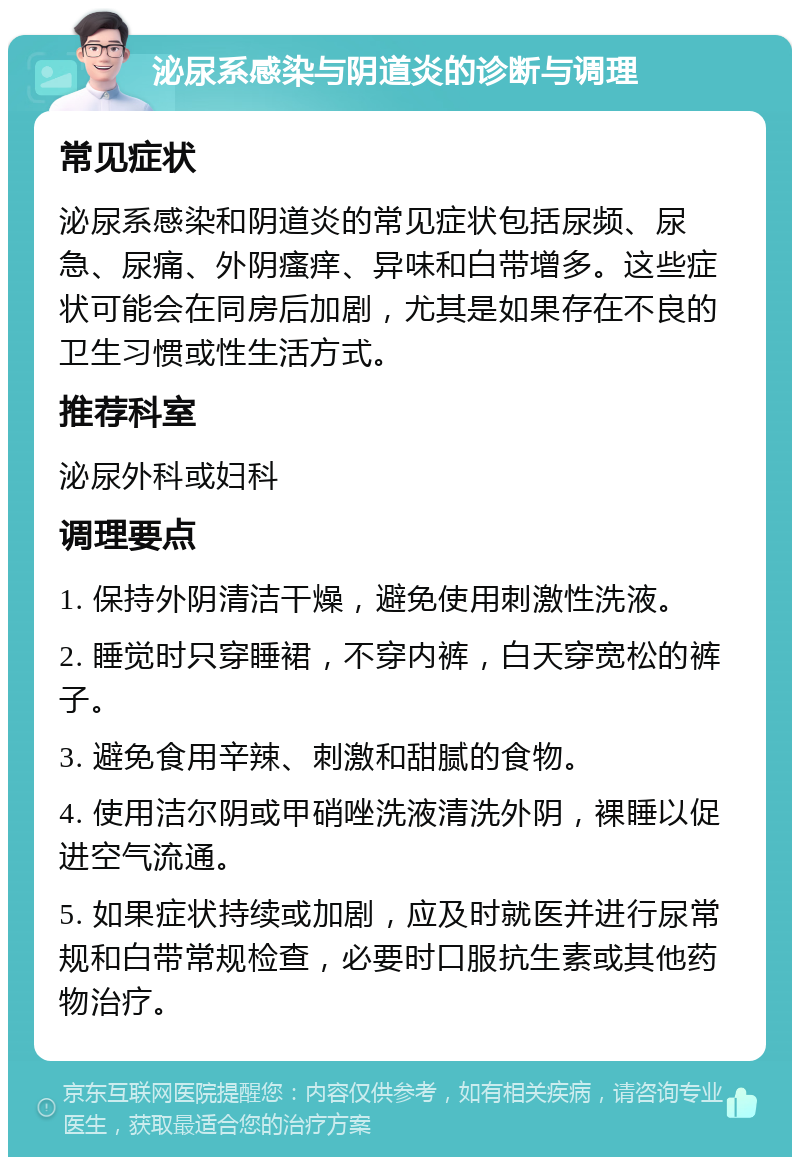 泌尿系感染与阴道炎的诊断与调理 常见症状 泌尿系感染和阴道炎的常见症状包括尿频、尿急、尿痛、外阴瘙痒、异味和白带增多。这些症状可能会在同房后加剧，尤其是如果存在不良的卫生习惯或性生活方式。 推荐科室 泌尿外科或妇科 调理要点 1. 保持外阴清洁干燥，避免使用刺激性洗液。 2. 睡觉时只穿睡裙，不穿内裤，白天穿宽松的裤子。 3. 避免食用辛辣、刺激和甜腻的食物。 4. 使用洁尔阴或甲硝唑洗液清洗外阴，裸睡以促进空气流通。 5. 如果症状持续或加剧，应及时就医并进行尿常规和白带常规检查，必要时口服抗生素或其他药物治疗。