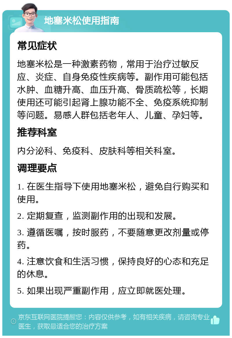 地塞米松使用指南 常见症状 地塞米松是一种激素药物，常用于治疗过敏反应、炎症、自身免疫性疾病等。副作用可能包括水肿、血糖升高、血压升高、骨质疏松等，长期使用还可能引起肾上腺功能不全、免疫系统抑制等问题。易感人群包括老年人、儿童、孕妇等。 推荐科室 内分泌科、免疫科、皮肤科等相关科室。 调理要点 1. 在医生指导下使用地塞米松，避免自行购买和使用。 2. 定期复查，监测副作用的出现和发展。 3. 遵循医嘱，按时服药，不要随意更改剂量或停药。 4. 注意饮食和生活习惯，保持良好的心态和充足的休息。 5. 如果出现严重副作用，应立即就医处理。