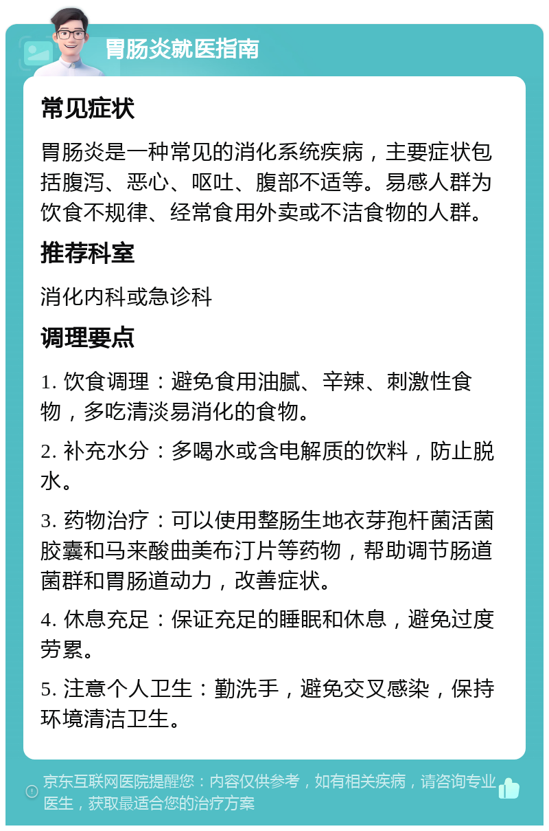 胃肠炎就医指南 常见症状 胃肠炎是一种常见的消化系统疾病，主要症状包括腹泻、恶心、呕吐、腹部不适等。易感人群为饮食不规律、经常食用外卖或不洁食物的人群。 推荐科室 消化内科或急诊科 调理要点 1. 饮食调理：避免食用油腻、辛辣、刺激性食物，多吃清淡易消化的食物。 2. 补充水分：多喝水或含电解质的饮料，防止脱水。 3. 药物治疗：可以使用整肠生地衣芽孢杆菌活菌胶囊和马来酸曲美布汀片等药物，帮助调节肠道菌群和胃肠道动力，改善症状。 4. 休息充足：保证充足的睡眠和休息，避免过度劳累。 5. 注意个人卫生：勤洗手，避免交叉感染，保持环境清洁卫生。