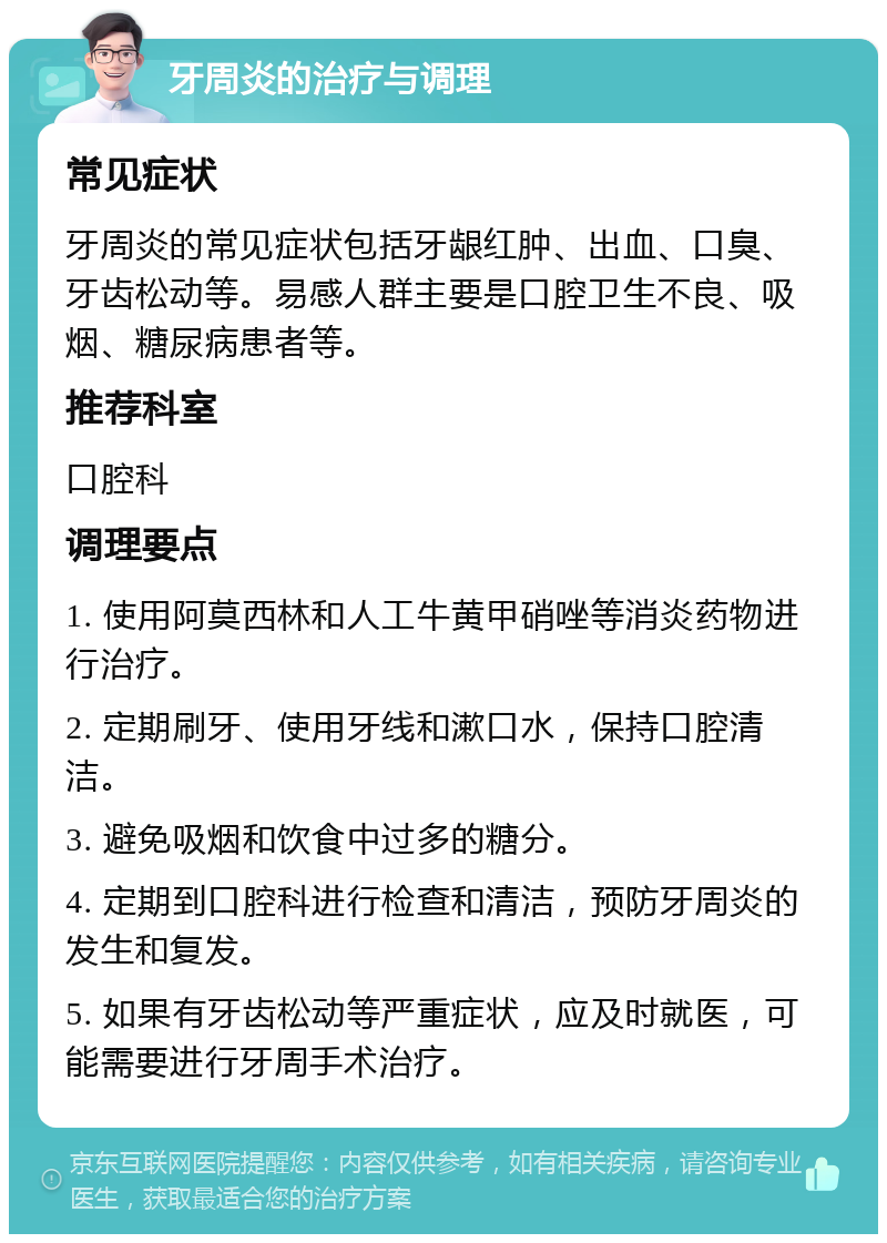 牙周炎的治疗与调理 常见症状 牙周炎的常见症状包括牙龈红肿、出血、口臭、牙齿松动等。易感人群主要是口腔卫生不良、吸烟、糖尿病患者等。 推荐科室 口腔科 调理要点 1. 使用阿莫西林和人工牛黄甲硝唑等消炎药物进行治疗。 2. 定期刷牙、使用牙线和漱口水，保持口腔清洁。 3. 避免吸烟和饮食中过多的糖分。 4. 定期到口腔科进行检查和清洁，预防牙周炎的发生和复发。 5. 如果有牙齿松动等严重症状，应及时就医，可能需要进行牙周手术治疗。