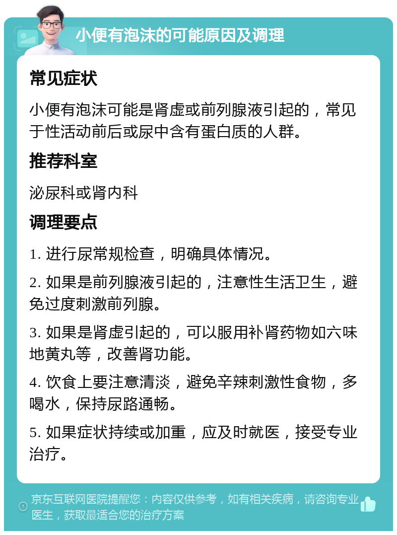 小便有泡沫的可能原因及调理 常见症状 小便有泡沫可能是肾虚或前列腺液引起的，常见于性活动前后或尿中含有蛋白质的人群。 推荐科室 泌尿科或肾内科 调理要点 1. 进行尿常规检查，明确具体情况。 2. 如果是前列腺液引起的，注意性生活卫生，避免过度刺激前列腺。 3. 如果是肾虚引起的，可以服用补肾药物如六味地黄丸等，改善肾功能。 4. 饮食上要注意清淡，避免辛辣刺激性食物，多喝水，保持尿路通畅。 5. 如果症状持续或加重，应及时就医，接受专业治疗。