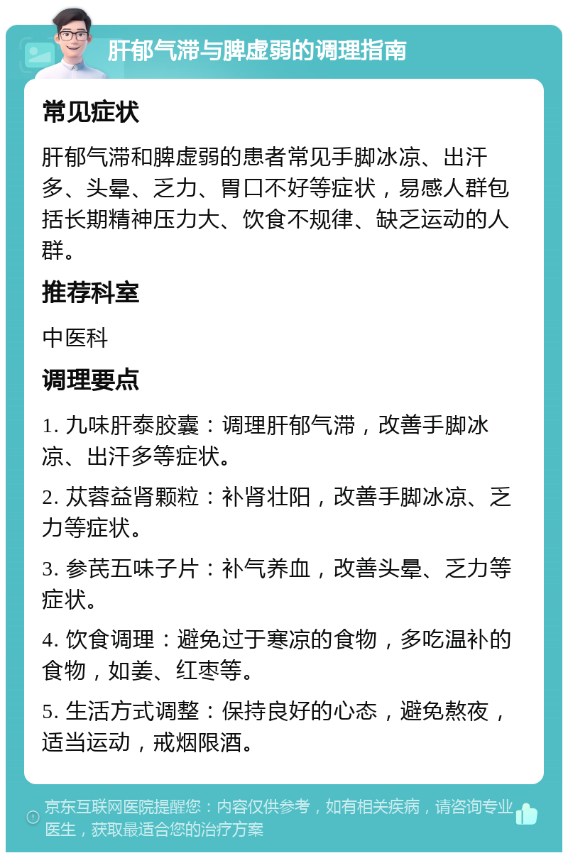 肝郁气滞与脾虚弱的调理指南 常见症状 肝郁气滞和脾虚弱的患者常见手脚冰凉、出汗多、头晕、乏力、胃口不好等症状，易感人群包括长期精神压力大、饮食不规律、缺乏运动的人群。 推荐科室 中医科 调理要点 1. 九味肝泰胶囊：调理肝郁气滞，改善手脚冰凉、出汗多等症状。 2. 苁蓉益肾颗粒：补肾壮阳，改善手脚冰凉、乏力等症状。 3. 参芪五味子片：补气养血，改善头晕、乏力等症状。 4. 饮食调理：避免过于寒凉的食物，多吃温补的食物，如姜、红枣等。 5. 生活方式调整：保持良好的心态，避免熬夜，适当运动，戒烟限酒。