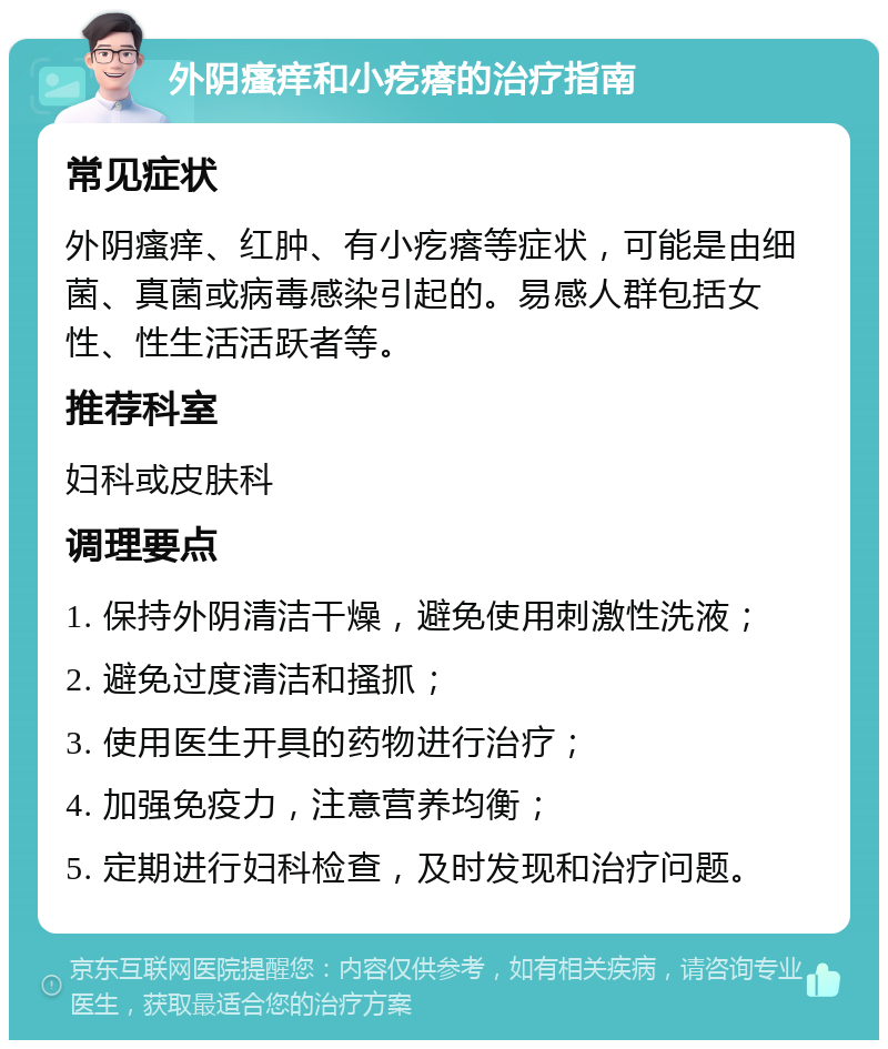 外阴瘙痒和小疙瘩的治疗指南 常见症状 外阴瘙痒、红肿、有小疙瘩等症状，可能是由细菌、真菌或病毒感染引起的。易感人群包括女性、性生活活跃者等。 推荐科室 妇科或皮肤科 调理要点 1. 保持外阴清洁干燥，避免使用刺激性洗液； 2. 避免过度清洁和搔抓； 3. 使用医生开具的药物进行治疗； 4. 加强免疫力，注意营养均衡； 5. 定期进行妇科检查，及时发现和治疗问题。