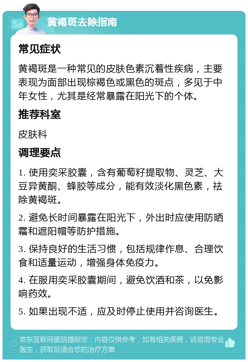 黄褐斑去除指南 常见症状 黄褐斑是一种常见的皮肤色素沉着性疾病，主要表现为面部出现棕褐色或黑色的斑点，多见于中年女性，尤其是经常暴露在阳光下的个体。 推荐科室 皮肤科 调理要点 1. 使用奕采胶囊，含有葡萄籽提取物、灵芝、大豆异黄酮、蜂胶等成分，能有效淡化黑色素，祛除黄褐斑。 2. 避免长时间暴露在阳光下，外出时应使用防晒霜和遮阳帽等防护措施。 3. 保持良好的生活习惯，包括规律作息、合理饮食和适量运动，增强身体免疫力。 4. 在服用奕采胶囊期间，避免饮酒和茶，以免影响药效。 5. 如果出现不适，应及时停止使用并咨询医生。