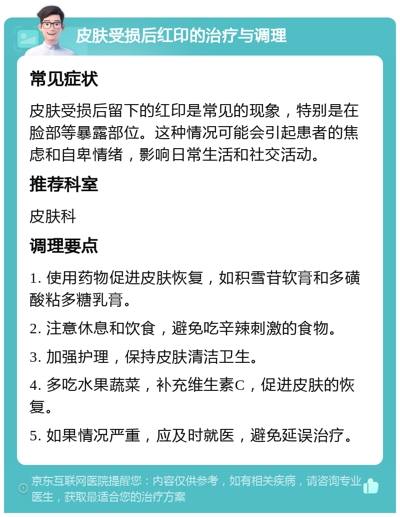 皮肤受损后红印的治疗与调理 常见症状 皮肤受损后留下的红印是常见的现象，特别是在脸部等暴露部位。这种情况可能会引起患者的焦虑和自卑情绪，影响日常生活和社交活动。 推荐科室 皮肤科 调理要点 1. 使用药物促进皮肤恢复，如积雪苷软膏和多磺酸粘多糖乳膏。 2. 注意休息和饮食，避免吃辛辣刺激的食物。 3. 加强护理，保持皮肤清洁卫生。 4. 多吃水果蔬菜，补充维生素C，促进皮肤的恢复。 5. 如果情况严重，应及时就医，避免延误治疗。