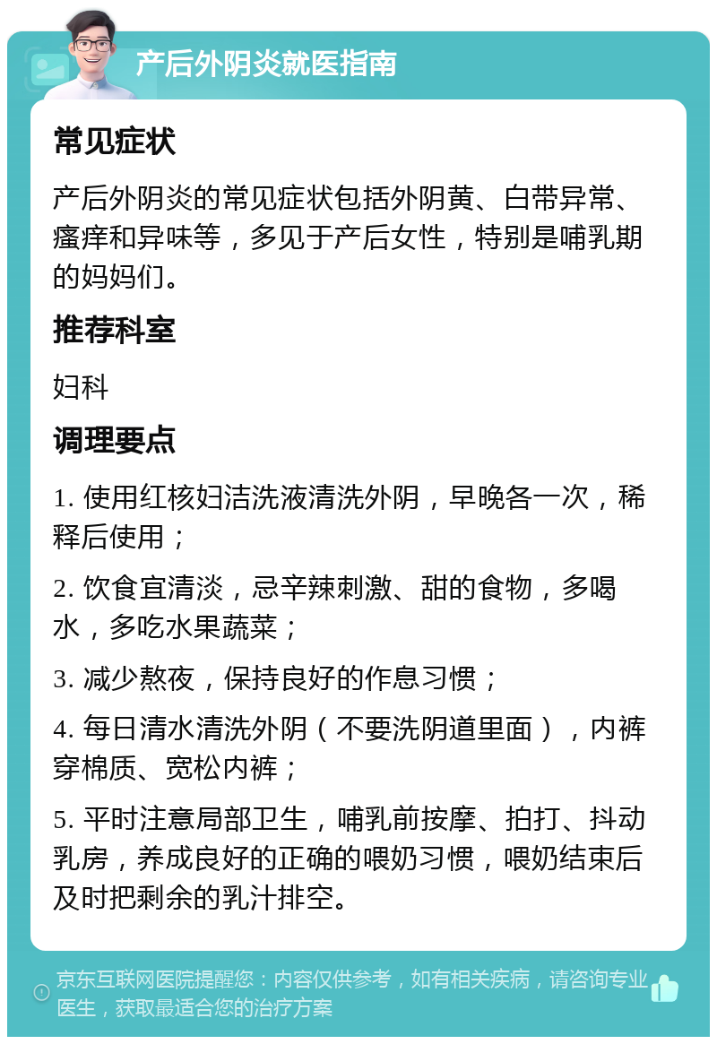 产后外阴炎就医指南 常见症状 产后外阴炎的常见症状包括外阴黄、白带异常、瘙痒和异味等，多见于产后女性，特别是哺乳期的妈妈们。 推荐科室 妇科 调理要点 1. 使用红核妇洁洗液清洗外阴，早晚各一次，稀释后使用； 2. 饮食宜清淡，忌辛辣刺激、甜的食物，多喝水，多吃水果蔬菜； 3. 减少熬夜，保持良好的作息习惯； 4. 每日清水清洗外阴（不要洗阴道里面），内裤穿棉质、宽松内裤； 5. 平时注意局部卫生，哺乳前按摩、拍打、抖动乳房，养成良好的正确的喂奶习惯，喂奶结束后及时把剩余的乳汁排空。