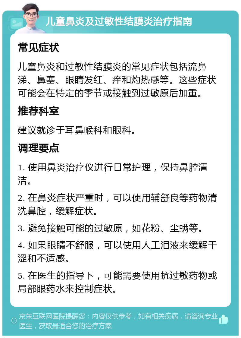 儿童鼻炎及过敏性结膜炎治疗指南 常见症状 儿童鼻炎和过敏性结膜炎的常见症状包括流鼻涕、鼻塞、眼睛发红、痒和灼热感等。这些症状可能会在特定的季节或接触到过敏原后加重。 推荐科室 建议就诊于耳鼻喉科和眼科。 调理要点 1. 使用鼻炎治疗仪进行日常护理，保持鼻腔清洁。 2. 在鼻炎症状严重时，可以使用辅舒良等药物清洗鼻腔，缓解症状。 3. 避免接触可能的过敏原，如花粉、尘螨等。 4. 如果眼睛不舒服，可以使用人工泪液来缓解干涩和不适感。 5. 在医生的指导下，可能需要使用抗过敏药物或局部眼药水来控制症状。