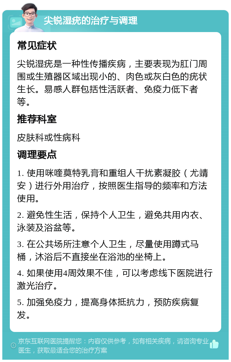 尖锐湿疣的治疗与调理 常见症状 尖锐湿疣是一种性传播疾病，主要表现为肛门周围或生殖器区域出现小的、肉色或灰白色的疣状生长。易感人群包括性活跃者、免疫力低下者等。 推荐科室 皮肤科或性病科 调理要点 1. 使用咪喹莫特乳膏和重组人干扰素凝胶（尤靖安）进行外用治疗，按照医生指导的频率和方法使用。 2. 避免性生活，保持个人卫生，避免共用内衣、泳装及浴盆等。 3. 在公共场所注意个人卫生，尽量使用蹲式马桶，沐浴后不直接坐在浴池的坐椅上。 4. 如果使用4周效果不佳，可以考虑线下医院进行激光治疗。 5. 加强免疫力，提高身体抵抗力，预防疾病复发。