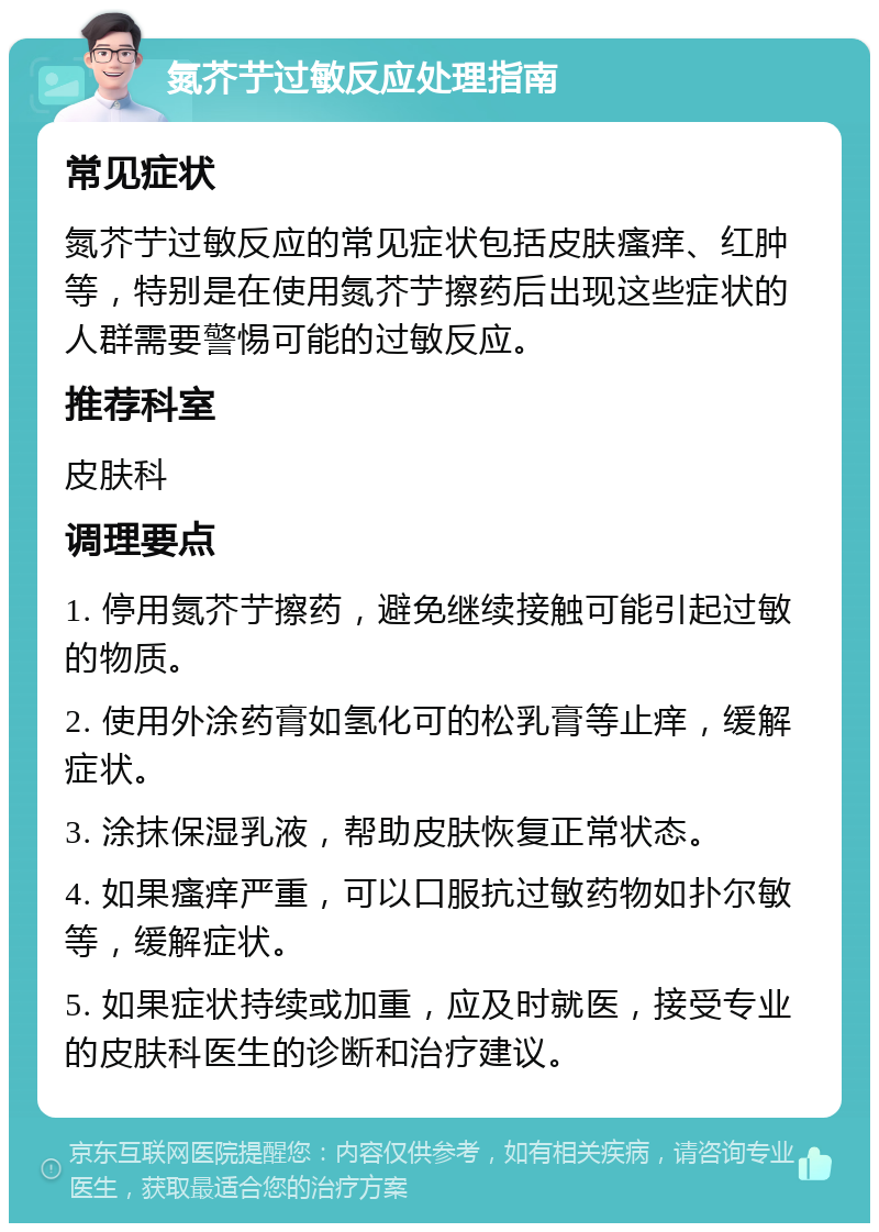 氮芥艼过敏反应处理指南 常见症状 氮芥艼过敏反应的常见症状包括皮肤瘙痒、红肿等，特别是在使用氮芥艼擦药后出现这些症状的人群需要警惕可能的过敏反应。 推荐科室 皮肤科 调理要点 1. 停用氮芥艼擦药，避免继续接触可能引起过敏的物质。 2. 使用外涂药膏如氢化可的松乳膏等止痒，缓解症状。 3. 涂抹保湿乳液，帮助皮肤恢复正常状态。 4. 如果瘙痒严重，可以口服抗过敏药物如扑尔敏等，缓解症状。 5. 如果症状持续或加重，应及时就医，接受专业的皮肤科医生的诊断和治疗建议。