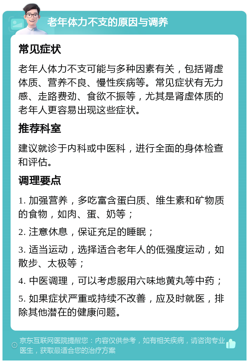 老年体力不支的原因与调养 常见症状 老年人体力不支可能与多种因素有关，包括肾虚体质、营养不良、慢性疾病等。常见症状有无力感、走路费劲、食欲不振等，尤其是肾虚体质的老年人更容易出现这些症状。 推荐科室 建议就诊于内科或中医科，进行全面的身体检查和评估。 调理要点 1. 加强营养，多吃富含蛋白质、维生素和矿物质的食物，如肉、蛋、奶等； 2. 注意休息，保证充足的睡眠； 3. 适当运动，选择适合老年人的低强度运动，如散步、太极等； 4. 中医调理，可以考虑服用六味地黄丸等中药； 5. 如果症状严重或持续不改善，应及时就医，排除其他潜在的健康问题。