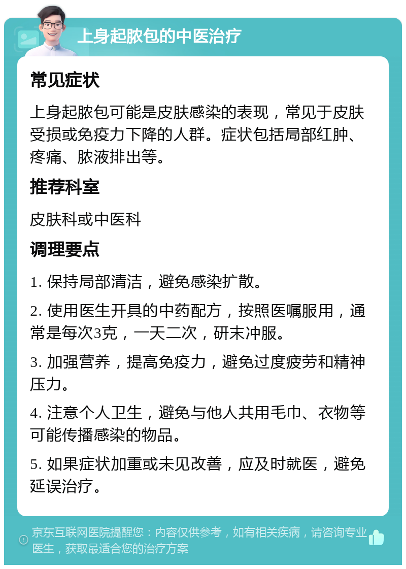 上身起脓包的中医治疗 常见症状 上身起脓包可能是皮肤感染的表现，常见于皮肤受损或免疫力下降的人群。症状包括局部红肿、疼痛、脓液排出等。 推荐科室 皮肤科或中医科 调理要点 1. 保持局部清洁，避免感染扩散。 2. 使用医生开具的中药配方，按照医嘱服用，通常是每次3克，一天二次，研末冲服。 3. 加强营养，提高免疫力，避免过度疲劳和精神压力。 4. 注意个人卫生，避免与他人共用毛巾、衣物等可能传播感染的物品。 5. 如果症状加重或未见改善，应及时就医，避免延误治疗。