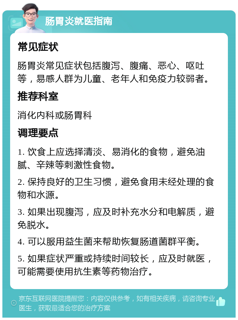 肠胃炎就医指南 常见症状 肠胃炎常见症状包括腹泻、腹痛、恶心、呕吐等，易感人群为儿童、老年人和免疫力较弱者。 推荐科室 消化内科或肠胃科 调理要点 1. 饮食上应选择清淡、易消化的食物，避免油腻、辛辣等刺激性食物。 2. 保持良好的卫生习惯，避免食用未经处理的食物和水源。 3. 如果出现腹泻，应及时补充水分和电解质，避免脱水。 4. 可以服用益生菌来帮助恢复肠道菌群平衡。 5. 如果症状严重或持续时间较长，应及时就医，可能需要使用抗生素等药物治疗。