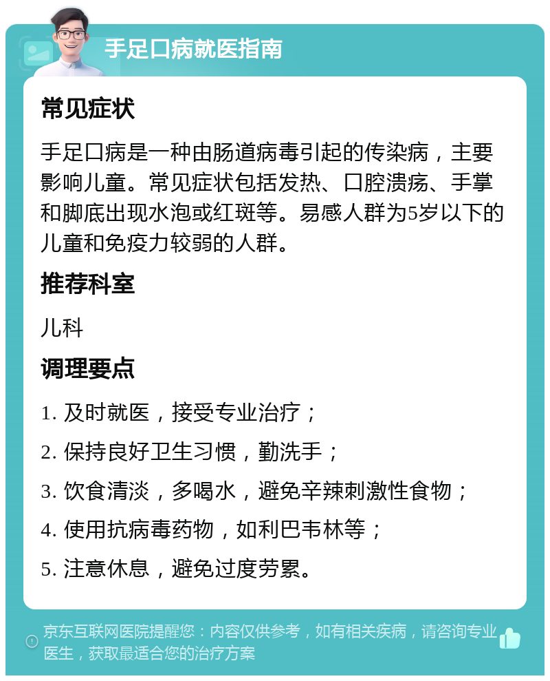 手足口病就医指南 常见症状 手足口病是一种由肠道病毒引起的传染病，主要影响儿童。常见症状包括发热、口腔溃疡、手掌和脚底出现水泡或红斑等。易感人群为5岁以下的儿童和免疫力较弱的人群。 推荐科室 儿科 调理要点 1. 及时就医，接受专业治疗； 2. 保持良好卫生习惯，勤洗手； 3. 饮食清淡，多喝水，避免辛辣刺激性食物； 4. 使用抗病毒药物，如利巴韦林等； 5. 注意休息，避免过度劳累。