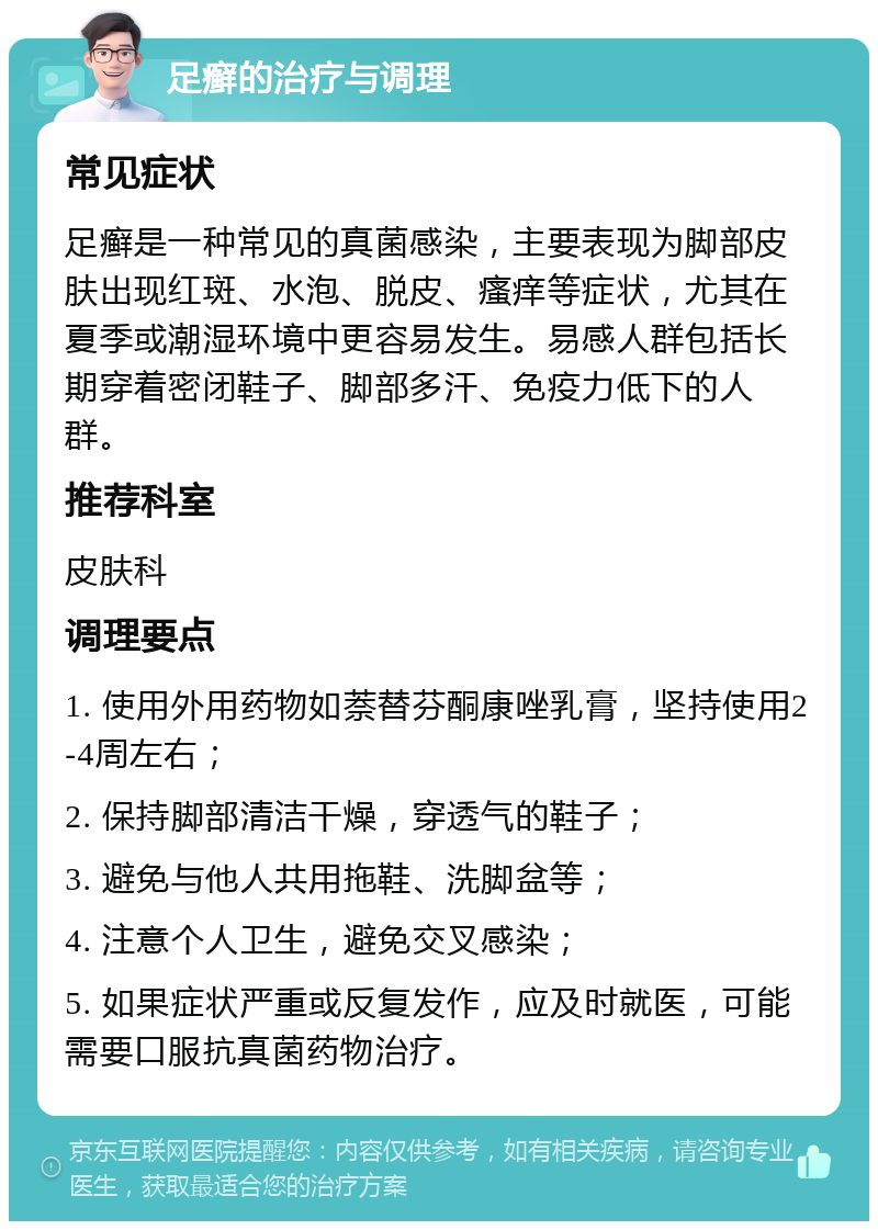 足癣的治疗与调理 常见症状 足癣是一种常见的真菌感染，主要表现为脚部皮肤出现红斑、水泡、脱皮、瘙痒等症状，尤其在夏季或潮湿环境中更容易发生。易感人群包括长期穿着密闭鞋子、脚部多汗、免疫力低下的人群。 推荐科室 皮肤科 调理要点 1. 使用外用药物如萘替芬酮康唑乳膏，坚持使用2-4周左右； 2. 保持脚部清洁干燥，穿透气的鞋子； 3. 避免与他人共用拖鞋、洗脚盆等； 4. 注意个人卫生，避免交叉感染； 5. 如果症状严重或反复发作，应及时就医，可能需要口服抗真菌药物治疗。