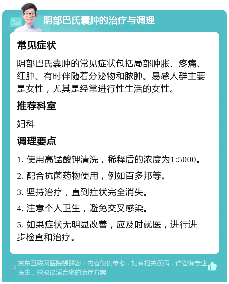 阴部巴氏囊肿的治疗与调理 常见症状 阴部巴氏囊肿的常见症状包括局部肿胀、疼痛、红肿、有时伴随着分泌物和脓肿。易感人群主要是女性，尤其是经常进行性生活的女性。 推荐科室 妇科 调理要点 1. 使用高锰酸钾清洗，稀释后的浓度为1:5000。 2. 配合抗菌药物使用，例如百多邦等。 3. 坚持治疗，直到症状完全消失。 4. 注意个人卫生，避免交叉感染。 5. 如果症状无明显改善，应及时就医，进行进一步检查和治疗。