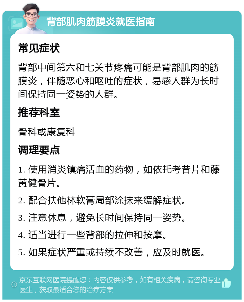 背部肌肉筋膜炎就医指南 常见症状 背部中间第六和七关节疼痛可能是背部肌肉的筋膜炎，伴随恶心和呕吐的症状，易感人群为长时间保持同一姿势的人群。 推荐科室 骨科或康复科 调理要点 1. 使用消炎镇痛活血的药物，如依托考昔片和藤黄健骨片。 2. 配合扶他林软膏局部涂抹来缓解症状。 3. 注意休息，避免长时间保持同一姿势。 4. 适当进行一些背部的拉伸和按摩。 5. 如果症状严重或持续不改善，应及时就医。