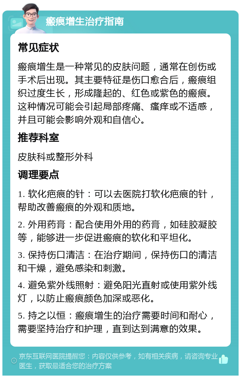 瘢痕增生治疗指南 常见症状 瘢痕增生是一种常见的皮肤问题，通常在创伤或手术后出现。其主要特征是伤口愈合后，瘢痕组织过度生长，形成隆起的、红色或紫色的瘢痕。这种情况可能会引起局部疼痛、瘙痒或不适感，并且可能会影响外观和自信心。 推荐科室 皮肤科或整形外科 调理要点 1. 软化疤痕的针：可以去医院打软化疤痕的针，帮助改善瘢痕的外观和质地。 2. 外用药膏：配合使用外用的药膏，如硅胶凝胶等，能够进一步促进瘢痕的软化和平坦化。 3. 保持伤口清洁：在治疗期间，保持伤口的清洁和干燥，避免感染和刺激。 4. 避免紫外线照射：避免阳光直射或使用紫外线灯，以防止瘢痕颜色加深或恶化。 5. 持之以恒：瘢痕增生的治疗需要时间和耐心，需要坚持治疗和护理，直到达到满意的效果。