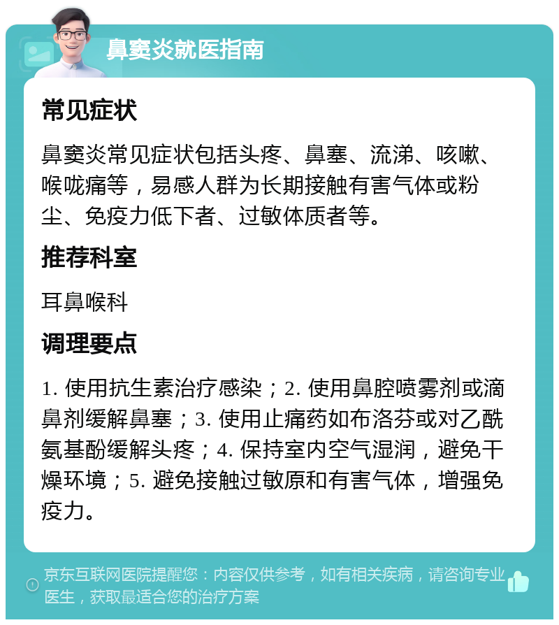 鼻窦炎就医指南 常见症状 鼻窦炎常见症状包括头疼、鼻塞、流涕、咳嗽、喉咙痛等，易感人群为长期接触有害气体或粉尘、免疫力低下者、过敏体质者等。 推荐科室 耳鼻喉科 调理要点 1. 使用抗生素治疗感染；2. 使用鼻腔喷雾剂或滴鼻剂缓解鼻塞；3. 使用止痛药如布洛芬或对乙酰氨基酚缓解头疼；4. 保持室内空气湿润，避免干燥环境；5. 避免接触过敏原和有害气体，增强免疫力。