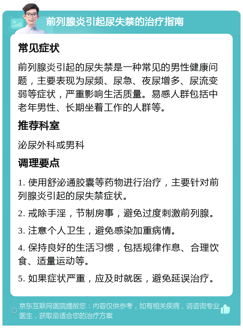 前列腺炎引起尿失禁的治疗指南 常见症状 前列腺炎引起的尿失禁是一种常见的男性健康问题，主要表现为尿频、尿急、夜尿增多、尿流变弱等症状，严重影响生活质量。易感人群包括中老年男性、长期坐着工作的人群等。 推荐科室 泌尿外科或男科 调理要点 1. 使用舒泌通胶囊等药物进行治疗，主要针对前列腺炎引起的尿失禁症状。 2. 戒除手淫，节制房事，避免过度刺激前列腺。 3. 注意个人卫生，避免感染加重病情。 4. 保持良好的生活习惯，包括规律作息、合理饮食、适量运动等。 5. 如果症状严重，应及时就医，避免延误治疗。