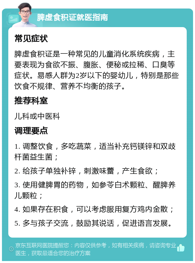 脾虚食积证就医指南 常见症状 脾虚食积证是一种常见的儿童消化系统疾病，主要表现为食欲不振、腹胀、便秘或拉稀、口臭等症状。易感人群为2岁以下的婴幼儿，特别是那些饮食不规律、营养不均衡的孩子。 推荐科室 儿科或中医科 调理要点 1. 调整饮食，多吃蔬菜，适当补充钙镁锌和双歧杆菌益生菌； 2. 给孩子单独补锌，刺激味蕾，产生食欲； 3. 使用健脾胃的药物，如参苓白术颗粒、醒脾养儿颗粒； 4. 如果存在积食，可以考虑服用复方鸡内金散； 5. 多与孩子交流，鼓励其说话，促进语言发展。