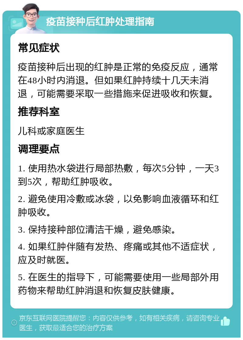 疫苗接种后红肿处理指南 常见症状 疫苗接种后出现的红肿是正常的免疫反应，通常在48小时内消退。但如果红肿持续十几天未消退，可能需要采取一些措施来促进吸收和恢复。 推荐科室 儿科或家庭医生 调理要点 1. 使用热水袋进行局部热敷，每次5分钟，一天3到5次，帮助红肿吸收。 2. 避免使用冷敷或冰袋，以免影响血液循环和红肿吸收。 3. 保持接种部位清洁干燥，避免感染。 4. 如果红肿伴随有发热、疼痛或其他不适症状，应及时就医。 5. 在医生的指导下，可能需要使用一些局部外用药物来帮助红肿消退和恢复皮肤健康。