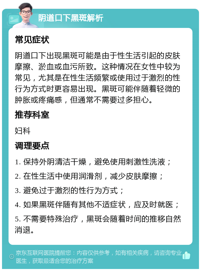 阴道口下黑斑解析 常见症状 阴道口下出现黑斑可能是由于性生活引起的皮肤摩擦、淤血或血污所致。这种情况在女性中较为常见，尤其是在性生活频繁或使用过于激烈的性行为方式时更容易出现。黑斑可能伴随着轻微的肿胀或疼痛感，但通常不需要过多担心。 推荐科室 妇科 调理要点 1. 保持外阴清洁干燥，避免使用刺激性洗液； 2. 在性生活中使用润滑剂，减少皮肤摩擦； 3. 避免过于激烈的性行为方式； 4. 如果黑斑伴随有其他不适症状，应及时就医； 5. 不需要特殊治疗，黑斑会随着时间的推移自然消退。