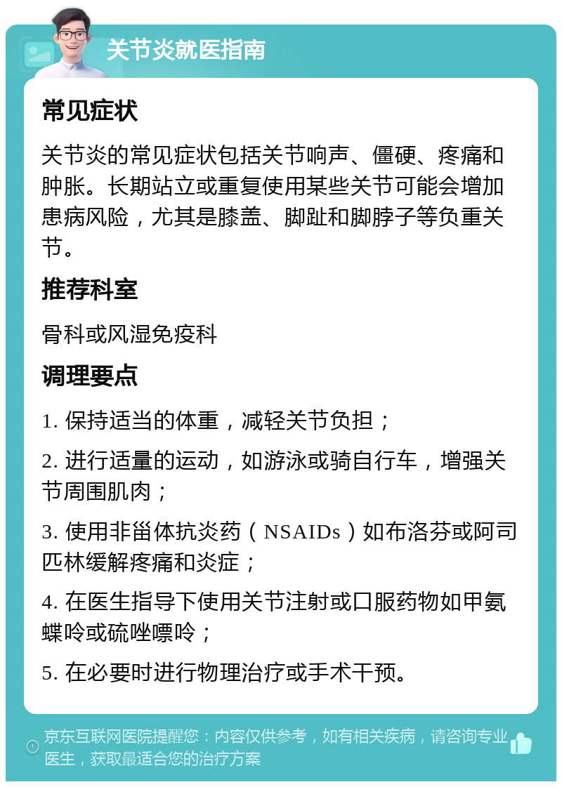 关节炎就医指南 常见症状 关节炎的常见症状包括关节响声、僵硬、疼痛和肿胀。长期站立或重复使用某些关节可能会增加患病风险，尤其是膝盖、脚趾和脚脖子等负重关节。 推荐科室 骨科或风湿免疫科 调理要点 1. 保持适当的体重，减轻关节负担； 2. 进行适量的运动，如游泳或骑自行车，增强关节周围肌肉； 3. 使用非甾体抗炎药（NSAIDs）如布洛芬或阿司匹林缓解疼痛和炎症； 4. 在医生指导下使用关节注射或口服药物如甲氨蝶呤或硫唑嘌呤； 5. 在必要时进行物理治疗或手术干预。