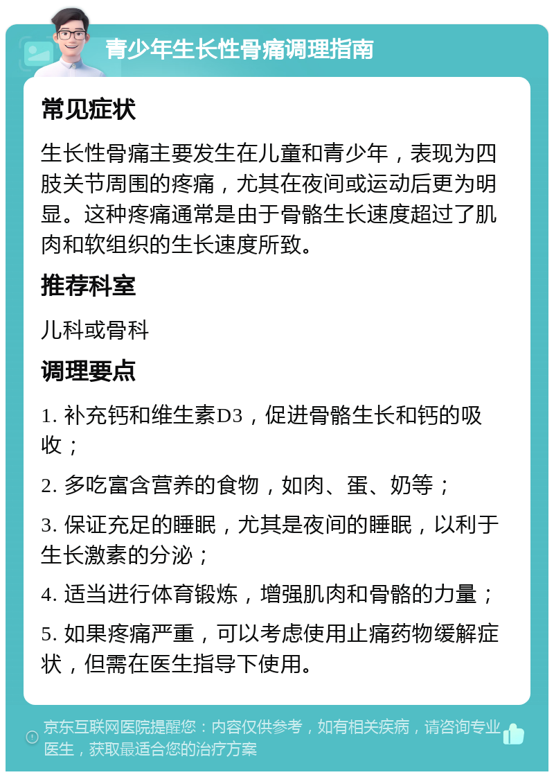 青少年生长性骨痛调理指南 常见症状 生长性骨痛主要发生在儿童和青少年，表现为四肢关节周围的疼痛，尤其在夜间或运动后更为明显。这种疼痛通常是由于骨骼生长速度超过了肌肉和软组织的生长速度所致。 推荐科室 儿科或骨科 调理要点 1. 补充钙和维生素D3，促进骨骼生长和钙的吸收； 2. 多吃富含营养的食物，如肉、蛋、奶等； 3. 保证充足的睡眠，尤其是夜间的睡眠，以利于生长激素的分泌； 4. 适当进行体育锻炼，增强肌肉和骨骼的力量； 5. 如果疼痛严重，可以考虑使用止痛药物缓解症状，但需在医生指导下使用。