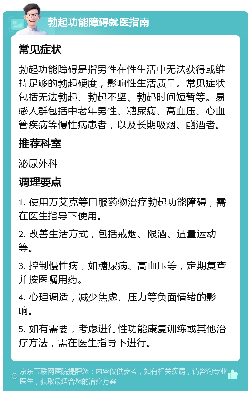 勃起功能障碍就医指南 常见症状 勃起功能障碍是指男性在性生活中无法获得或维持足够的勃起硬度，影响性生活质量。常见症状包括无法勃起、勃起不坚、勃起时间短暂等。易感人群包括中老年男性、糖尿病、高血压、心血管疾病等慢性病患者，以及长期吸烟、酗酒者。 推荐科室 泌尿外科 调理要点 1. 使用万艾克等口服药物治疗勃起功能障碍，需在医生指导下使用。 2. 改善生活方式，包括戒烟、限酒、适量运动等。 3. 控制慢性病，如糖尿病、高血压等，定期复查并按医嘱用药。 4. 心理调适，减少焦虑、压力等负面情绪的影响。 5. 如有需要，考虑进行性功能康复训练或其他治疗方法，需在医生指导下进行。