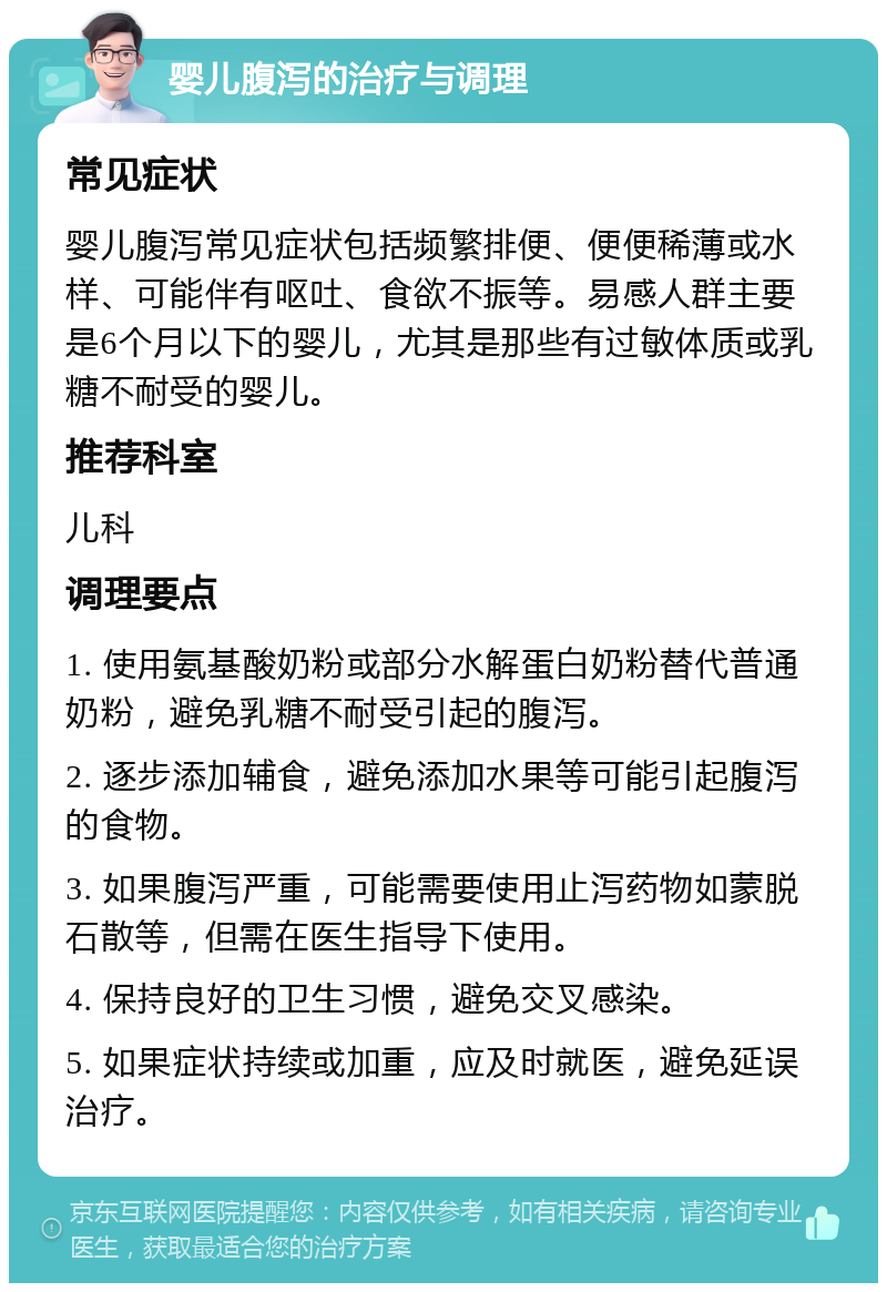 婴儿腹泻的治疗与调理 常见症状 婴儿腹泻常见症状包括频繁排便、便便稀薄或水样、可能伴有呕吐、食欲不振等。易感人群主要是6个月以下的婴儿，尤其是那些有过敏体质或乳糖不耐受的婴儿。 推荐科室 儿科 调理要点 1. 使用氨基酸奶粉或部分水解蛋白奶粉替代普通奶粉，避免乳糖不耐受引起的腹泻。 2. 逐步添加辅食，避免添加水果等可能引起腹泻的食物。 3. 如果腹泻严重，可能需要使用止泻药物如蒙脱石散等，但需在医生指导下使用。 4. 保持良好的卫生习惯，避免交叉感染。 5. 如果症状持续或加重，应及时就医，避免延误治疗。