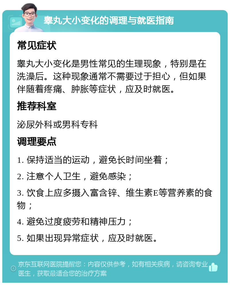 睾丸大小变化的调理与就医指南 常见症状 睾丸大小变化是男性常见的生理现象，特别是在洗澡后。这种现象通常不需要过于担心，但如果伴随着疼痛、肿胀等症状，应及时就医。 推荐科室 泌尿外科或男科专科 调理要点 1. 保持适当的运动，避免长时间坐着； 2. 注意个人卫生，避免感染； 3. 饮食上应多摄入富含锌、维生素E等营养素的食物； 4. 避免过度疲劳和精神压力； 5. 如果出现异常症状，应及时就医。