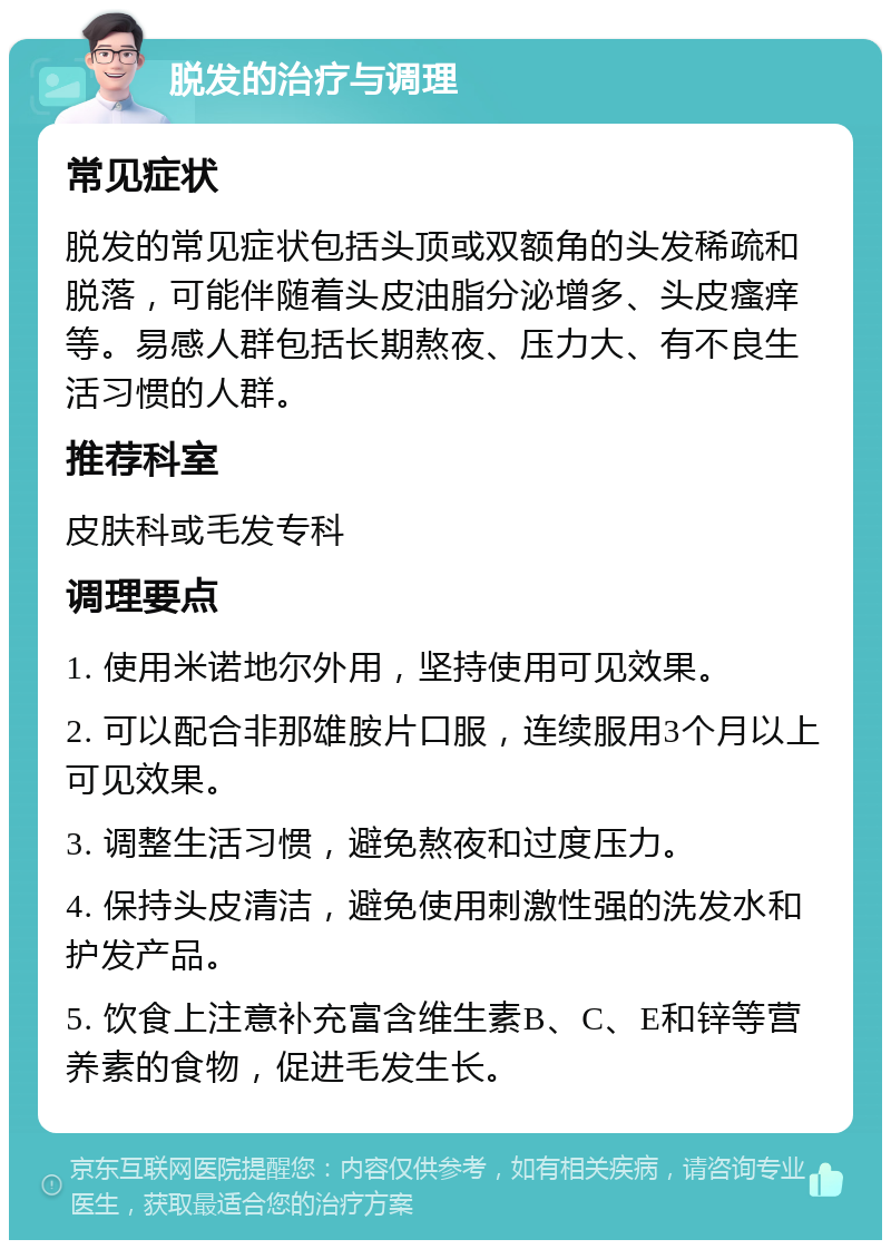 脱发的治疗与调理 常见症状 脱发的常见症状包括头顶或双额角的头发稀疏和脱落，可能伴随着头皮油脂分泌增多、头皮瘙痒等。易感人群包括长期熬夜、压力大、有不良生活习惯的人群。 推荐科室 皮肤科或毛发专科 调理要点 1. 使用米诺地尔外用，坚持使用可见效果。 2. 可以配合非那雄胺片口服，连续服用3个月以上可见效果。 3. 调整生活习惯，避免熬夜和过度压力。 4. 保持头皮清洁，避免使用刺激性强的洗发水和护发产品。 5. 饮食上注意补充富含维生素B、C、E和锌等营养素的食物，促进毛发生长。